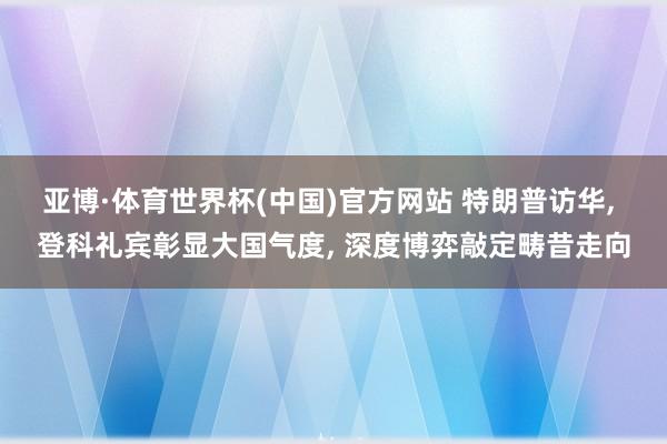 亚博·体育世界杯(中国)官方网站 特朗普访华, 登科礼宾彰显大国气度, 深度博弈敲定畴昔走向
