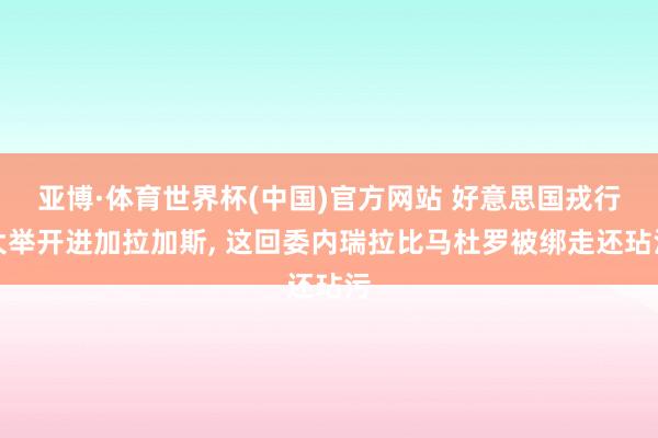 亚博·体育世界杯(中国)官方网站 好意思国戎行大举开进加拉加斯, 这回委内瑞拉比马杜罗被绑走还玷污