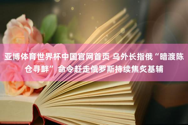 亚博体育世界杯中国官网首页 乌外长指俄“暗渡陈仓寻衅” 命令赶走俄罗斯持续焦炙基辅