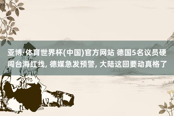 亚博·体育世界杯(中国)官方网站 德国5名议员硬闯台海红线, 德媒急发预警, 大陆这回要动真格了