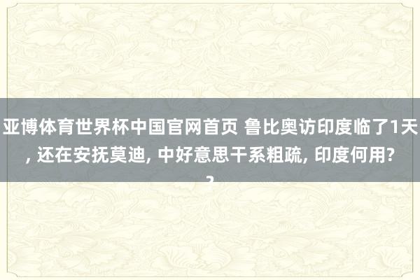 亚博体育世界杯中国官网首页 鲁比奥访印度临了1天, 还在安抚莫迪, 中好意思干系粗疏, 印度何用?