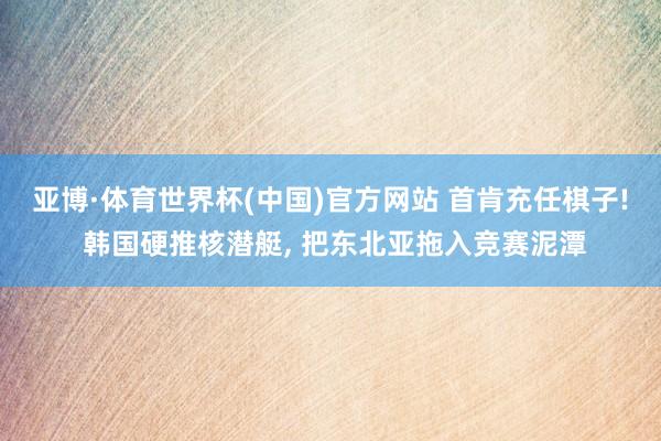 亚博·体育世界杯(中国)官方网站 首肯充任棋子! 韩国硬推核潜艇, 把东北亚拖入竞赛泥潭
