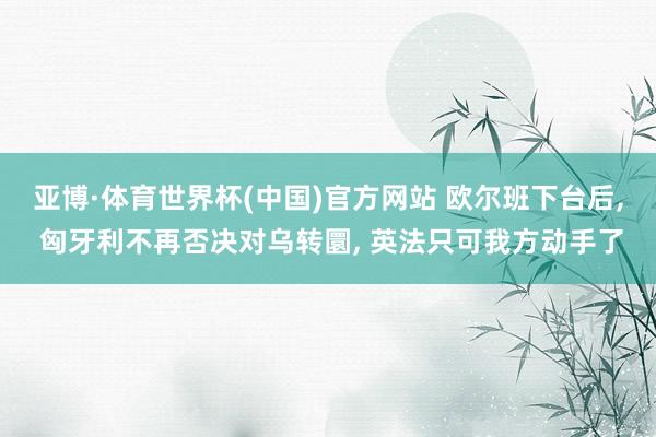 亚博·体育世界杯(中国)官方网站 欧尔班下台后, 匈牙利不再否决对乌转圜, 英法只可我方动手了