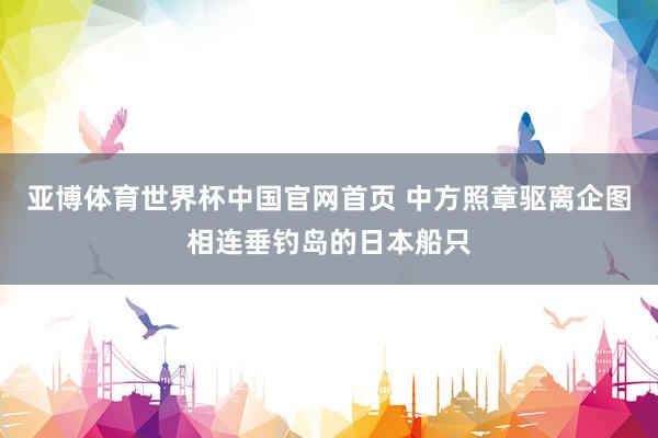 亚博体育世界杯中国官网首页 中方照章驱离企图相连垂钓岛的日本船只