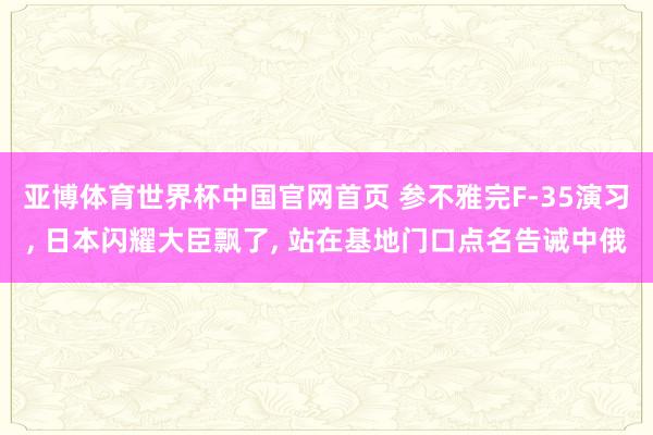 亚博体育世界杯中国官网首页 参不雅完F-35演习, 日本闪耀大臣飘了, 站在基地门口点名告诫中俄