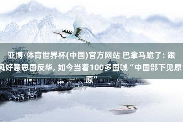 亚博·体育世界杯(中国)官方网站 巴拿马跪了: 跟风好意思国反华, 如今当着100多国喊“中国部下见原”
