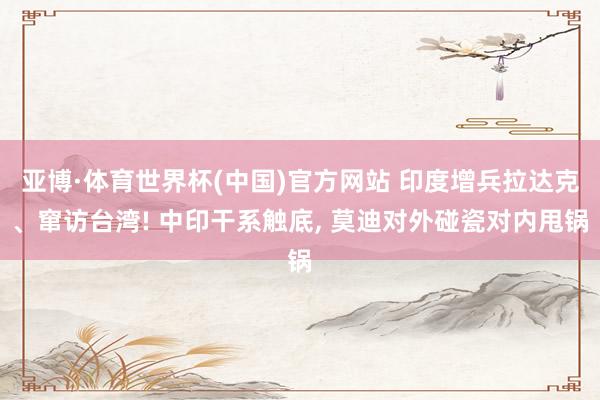 亚博·体育世界杯(中国)官方网站 印度增兵拉达克、窜访台湾! 中印干系触底, 莫迪对外碰瓷对内甩锅
