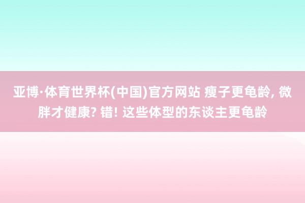 亚博·体育世界杯(中国)官方网站 瘦子更龟龄, 微胖才健康? 错! 这些体型的东谈主更龟龄
