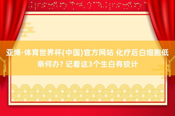 亚博·体育世界杯(中国)官方网站 化疗后白细胞低奈何办? 记着这3个生白有狡计