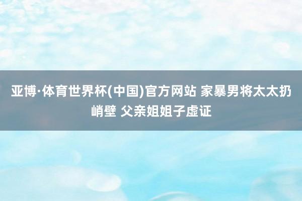 亚博·体育世界杯(中国)官方网站 家暴男将太太扔峭壁 父亲姐姐子虚证