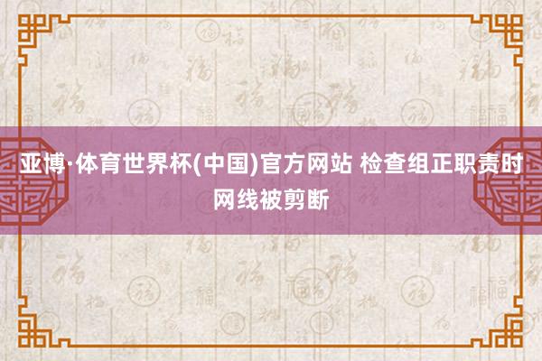 亚博·体育世界杯(中国)官方网站 检查组正职责时网线被剪断