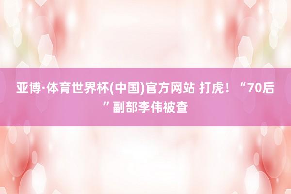 亚博·体育世界杯(中国)官方网站 打虎！“70后”副部李伟被查