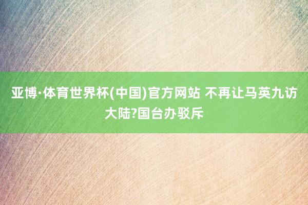 亚博·体育世界杯(中国)官方网站 不再让马英九访大陆?国台办驳斥