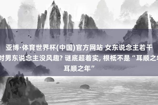 亚博·体育世界杯(中国)官方网站 女东说念主若干岁对男东说念主没风趣? 谜底超着实, 根柢不是“耳顺之年”