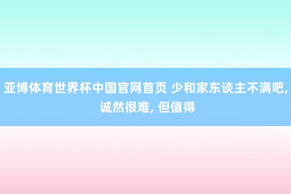 亚博体育世界杯中国官网首页 少和家东谈主不满吧, 诚然很难, 但值得