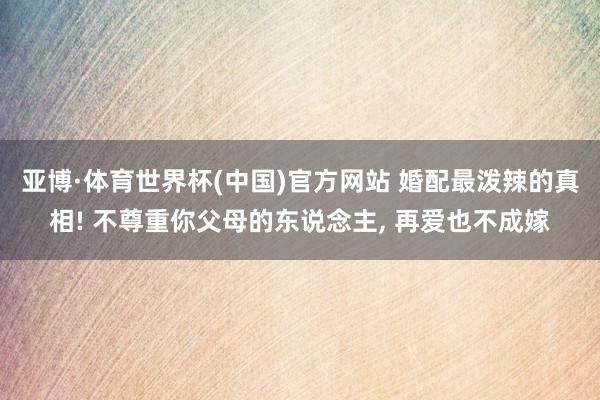亚博·体育世界杯(中国)官方网站 婚配最泼辣的真相! 不尊重你父母的东说念主, 再爱也不成嫁