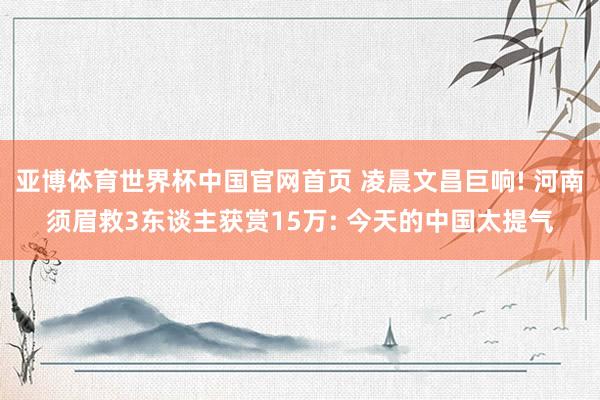 亚博体育世界杯中国官网首页 凌晨文昌巨响! 河南须眉救3东谈主获赏15万: 今天的中国太提气
