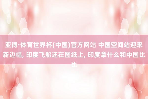 亚博·体育世界杯(中国)官方网站 中国空间站迎来新边幅, 印度飞船还在图纸上, 印度拿什么和中国比