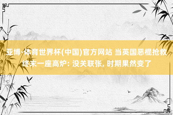 亚博·体育世界杯(中国)官方网站 当英国恶棍抢救终末一座高炉: 没关联张, 时期果然变了