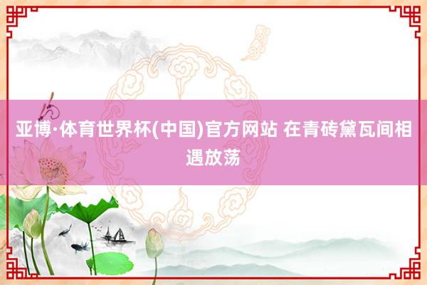 亚博·体育世界杯(中国)官方网站 在青砖黛瓦间相遇放荡