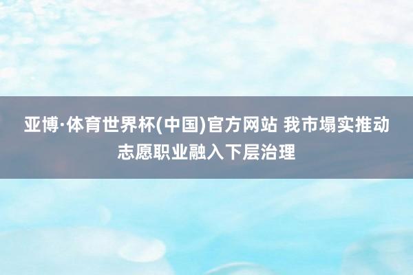 亚博·体育世界杯(中国)官方网站 我市塌实推动志愿职业融入下层治理