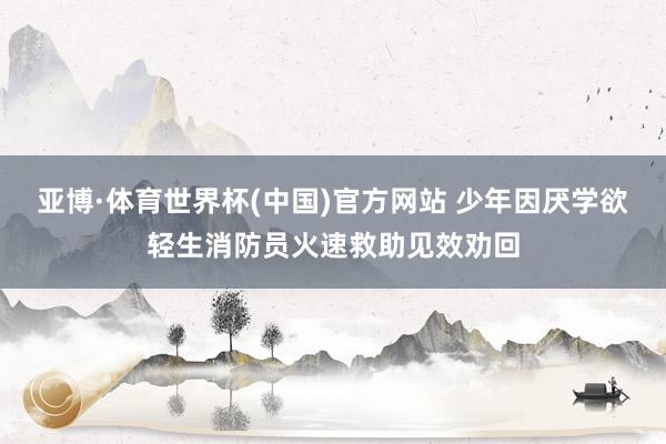 亚博·体育世界杯(中国)官方网站 少年因厌学欲轻生消防员火速救助见效劝回