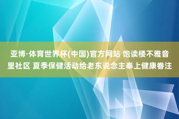 亚博·体育世界杯(中国)官方网站 饱读楼不雅音里社区 夏季保健活动给老东说念主奉上健康眷注