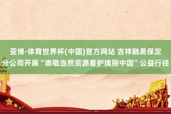 亚博·体育世界杯(中国)官方网站 吉祥融易保定分公司开展“崇敬当然资源看护瑰丽中国”公益行径