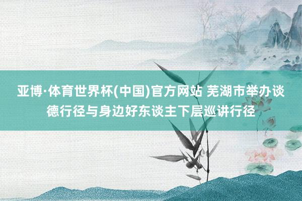 亚博·体育世界杯(中国)官方网站 芜湖市举办谈德行径与身边好东谈主下层巡讲行径