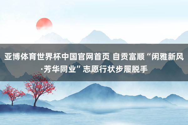 亚博体育世界杯中国官网首页 自贡富顺“闲雅新风·芳华同业”志愿行状步履脱手