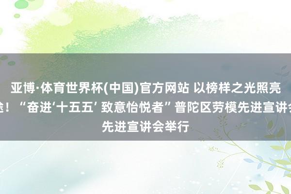 亚博·体育世界杯(中国)官方网站 以榜样之光照亮新征途！“奋进‘十五五’ 致意怡悦者”普陀区劳模先进宣讲会举行