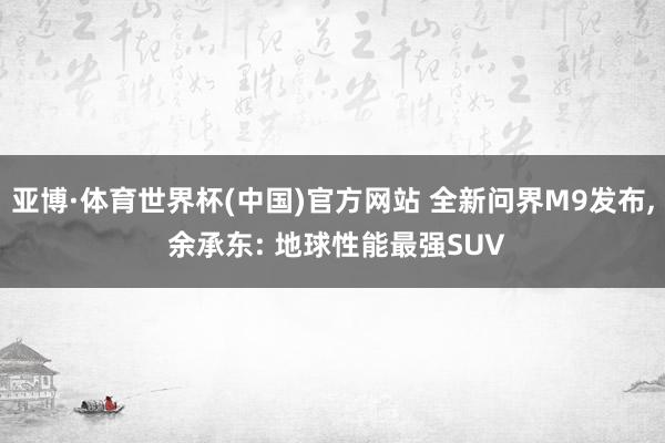 亚博·体育世界杯(中国)官方网站 全新问界M9发布, 余承东: 地球性能最强SUV
