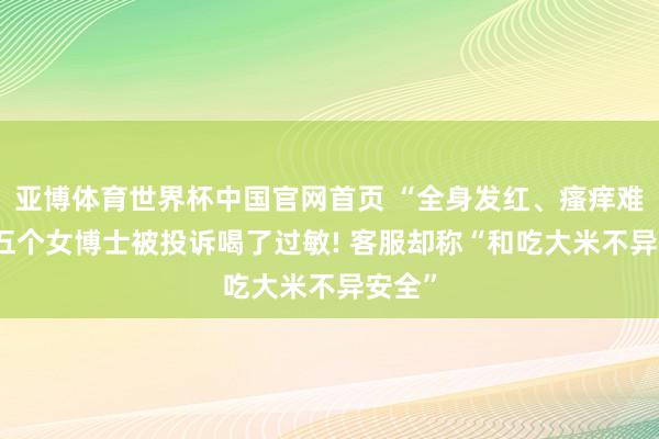 亚博体育世界杯中国官网首页 “全身发红、瘙痒难忍” 五个女博士被投诉喝了过敏! 客服却称“和吃大米不异安全”