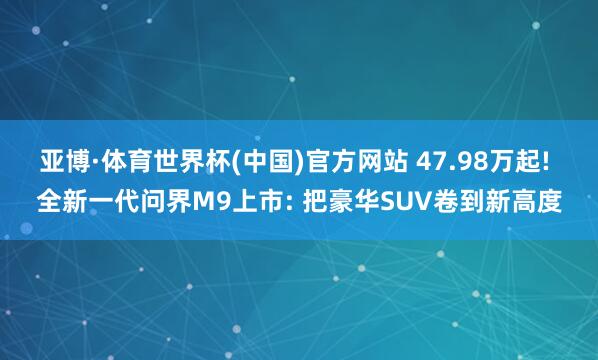 亚博·体育世界杯(中国)官方网站 47.98万起! 全新一代问界M9上市: 把豪华SUV卷到新高度
