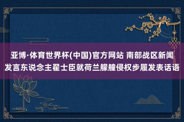 亚博·体育世界杯(中国)官方网站 南部战区新闻发言东说念主翟士臣就荷兰艨艟侵权步履发表话语