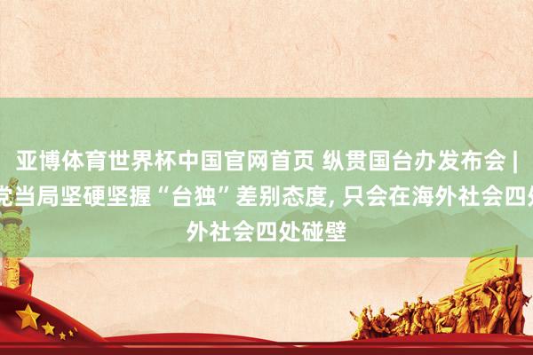 亚博体育世界杯中国官网首页 纵贯国台办发布会 | 民进党当局坚硬坚握“台独”差别态度, 只会在海外社会四处碰壁