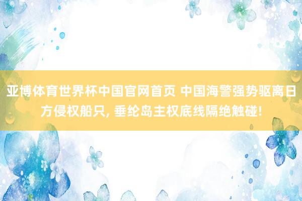 亚博体育世界杯中国官网首页 中国海警强势驱离日方侵权船只, 垂纶岛主权底线隔绝触碰!