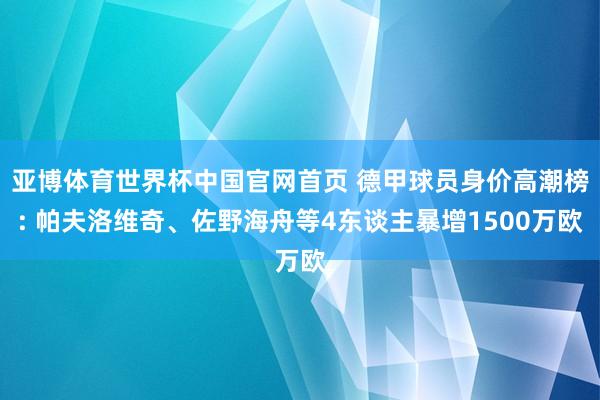亚博体育世界杯中国官网首页 德甲球员身价高潮榜: 帕夫洛维奇、佐野海舟等4东谈主暴增1500万欧