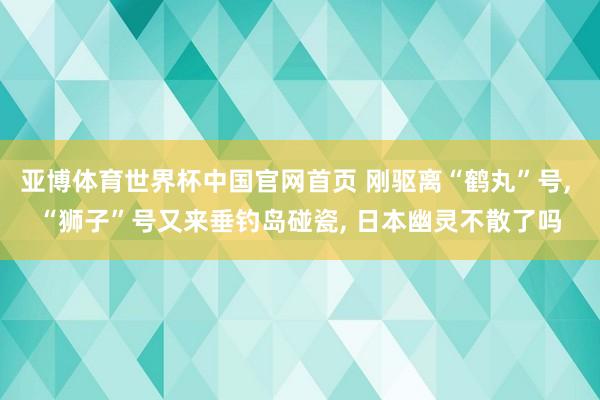 亚博体育世界杯中国官网首页 刚驱离“鹤丸”号, “狮子”号又来垂钓岛碰瓷, 日本幽灵不散了吗