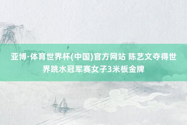 亚博·体育世界杯(中国)官方网站 陈艺文夺得世界跳水冠军赛女子3米板金牌