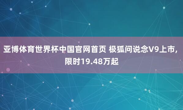 亚博体育世界杯中国官网首页 极狐问说念V9上市, 限时19.48万起