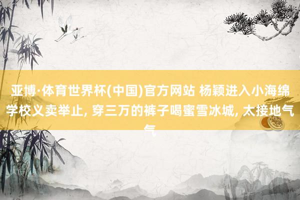 亚博·体育世界杯(中国)官方网站 杨颖进入小海绵学校义卖举止, 穿三万的裤子喝蜜雪冰城, 太接地气