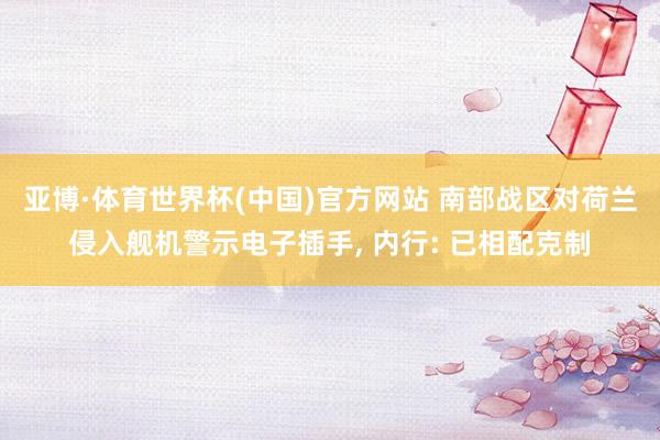 亚博·体育世界杯(中国)官方网站 南部战区对荷兰侵入舰机警示电子插手, 内行: 已相配克制