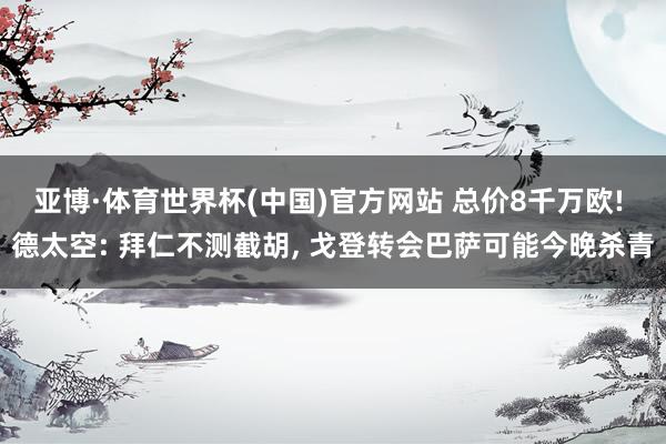 亚博·体育世界杯(中国)官方网站 总价8千万欧! 德太空: 拜仁不测截胡, 戈登转会巴萨可能今晚杀青