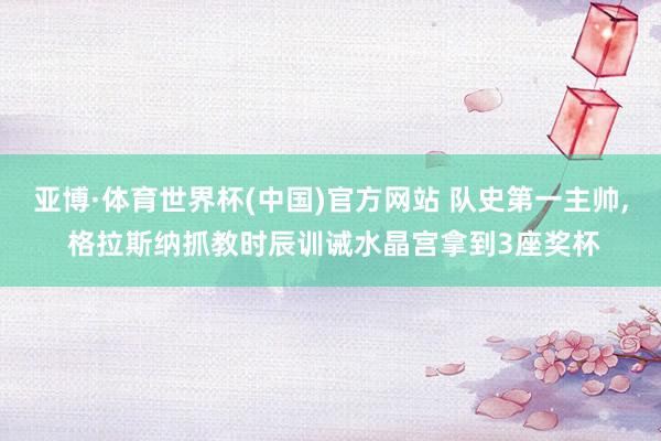 亚博·体育世界杯(中国)官方网站 队史第一主帅, 格拉斯纳抓教时辰训诫水晶宫拿到3座奖杯