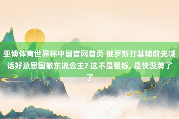 亚博体育世界杯中国官网首页 俄罗斯打基辅前先喊话好意思国撤东说念主? 这不是矍铄, 是快没牌了