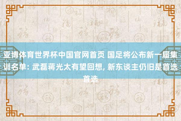 亚博体育世界杯中国官网首页 国足将公布新一届集训名单: 武磊蒋光太有望回想, 新东谈主仍旧是首选