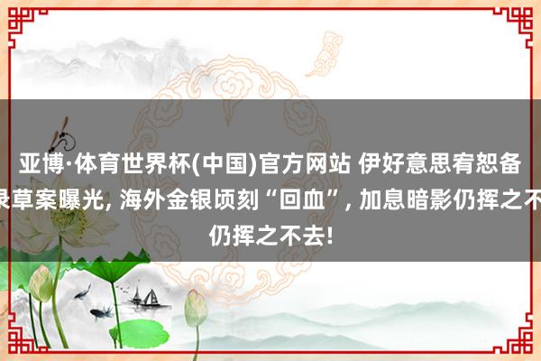 亚博·体育世界杯(中国)官方网站 伊好意思宥恕备忘录草案曝光, 海外金银顷刻“回血”, 加息暗影仍挥之不去!