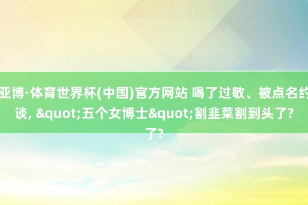 亚博·体育世界杯(中国)官方网站 喝了过敏、被点名约谈, "五个女博士"割韭菜割到头了?