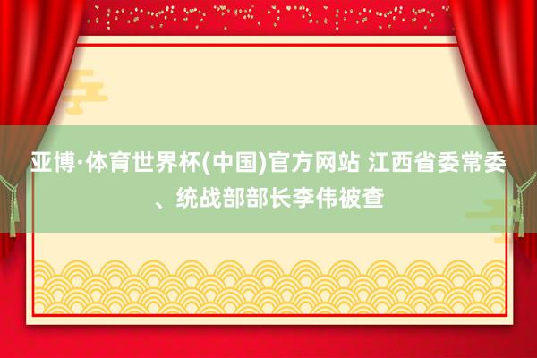 亚博·体育世界杯(中国)官方网站 江西省委常委、统战部部长李伟被查